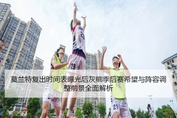 莫兰特复出时间表曝光后灰熊季后赛希望与阵容调整前景全面解析 - c7c7