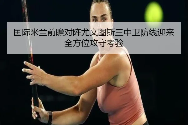 国际米兰前瞻对阵尤文图斯三中卫防线迎来全方位攻守考验（cc7c7.app）